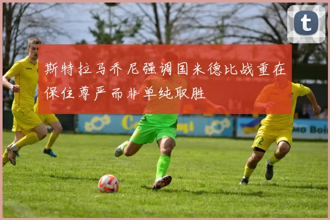 斯特拉马乔尼强调国米德比战重在保住尊严而非单纯取胜