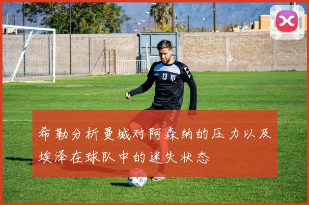 希勒分析曼城对阿森纳的压力以及埃泽在球队中的迷失状态