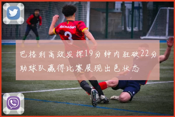 巴格利高效发挥19分钟内狂砍22分助球队赢得比赛展现出色状态