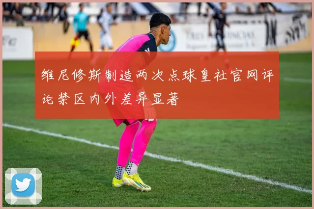 维尼修斯制造两次点球皇社官网评论禁区内外差异显著