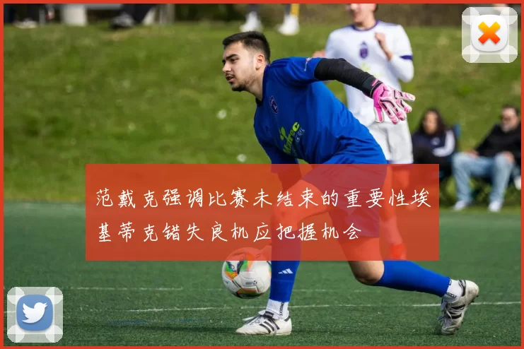 范戴克强调比赛未结束的重要性埃基蒂克错失良机应把握机会