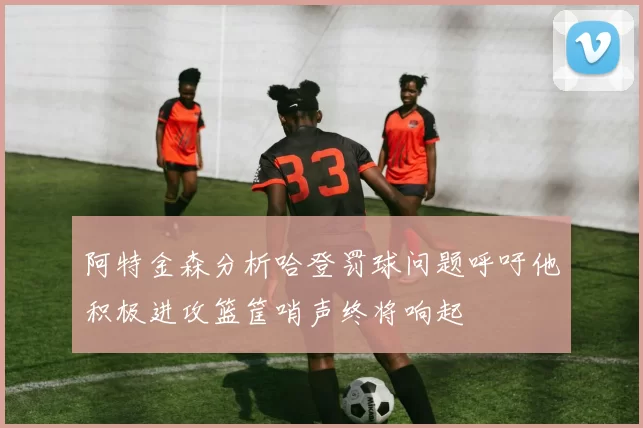 阿特金森分析哈登罚球问题呼吁他积极进攻篮筐哨声终将响起