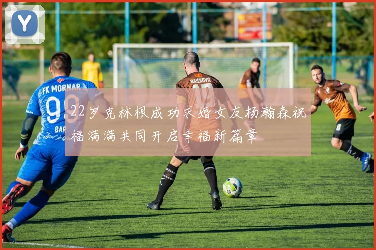 22岁克林根成功求婚女友杨瀚森祝福满满共同开启幸福新篇章