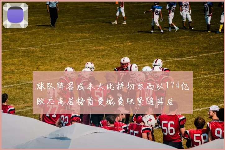 球队阵容成本大比拼切尔西以174亿欧元高居榜首曼城曼联紧随其后