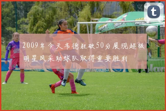 2009年今天韦德狂砍50分展现超级明星风采助球队取得重要胜利