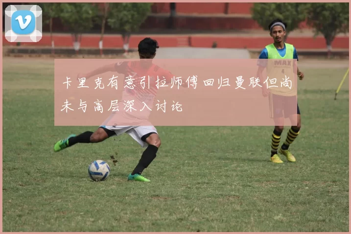 卡里克有意引拉师傅回归曼联但尚未与高层深入讨论