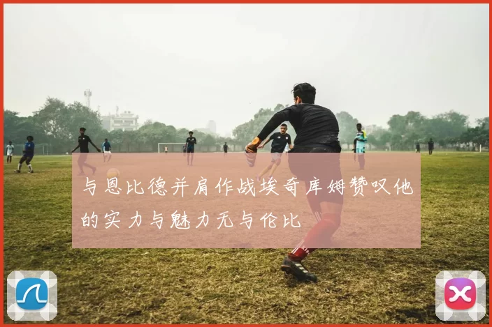 与恩比德并肩作战埃奇库姆赞叹他的实力与魅力无与伦比