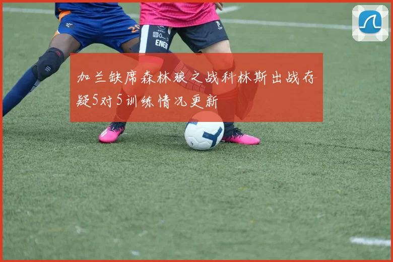 加兰缺席森林狼之战科林斯出战存疑5对5训练情况更新