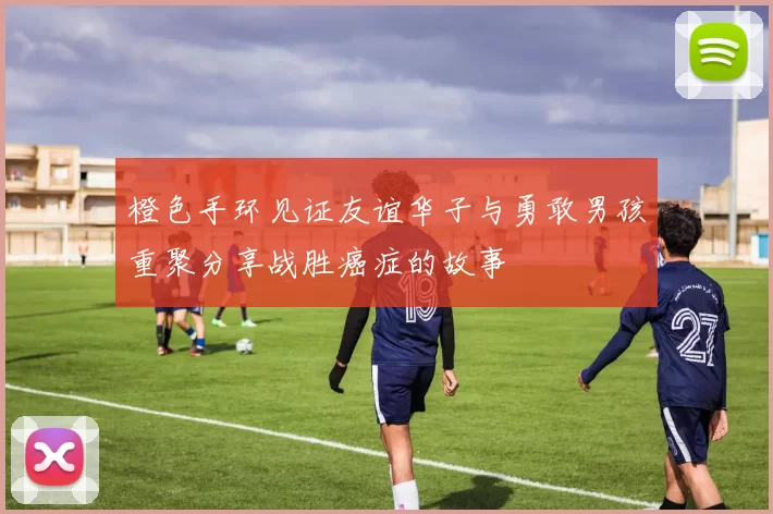 橙色手环见证友谊华子与勇敢男孩重聚分享战胜癌症的故事