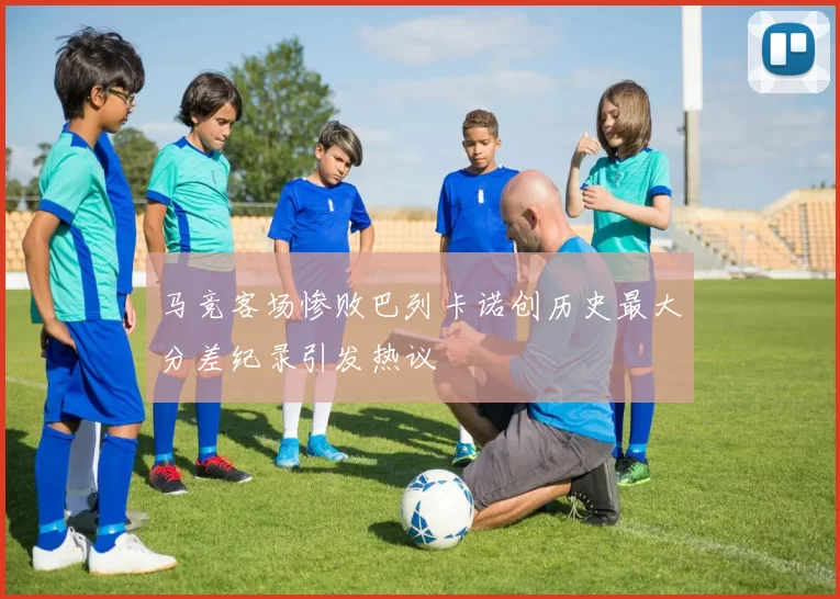 马竞客场惨败巴列卡诺创历史最大分差纪录引发热议