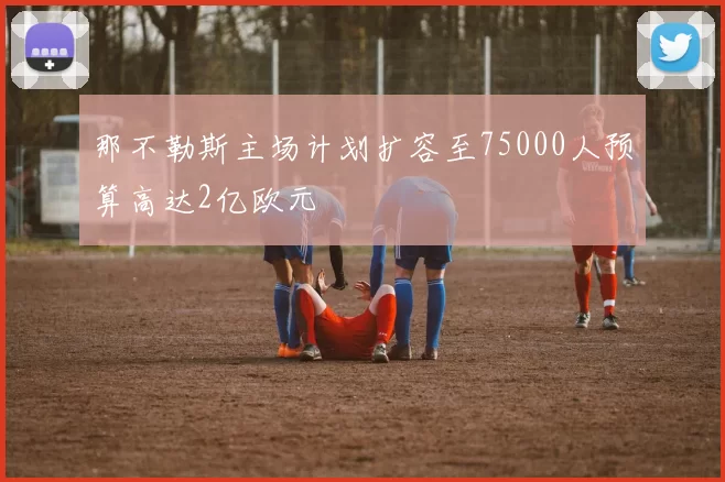 那不勒斯主场计划扩容至75000人预算高达2亿欧元