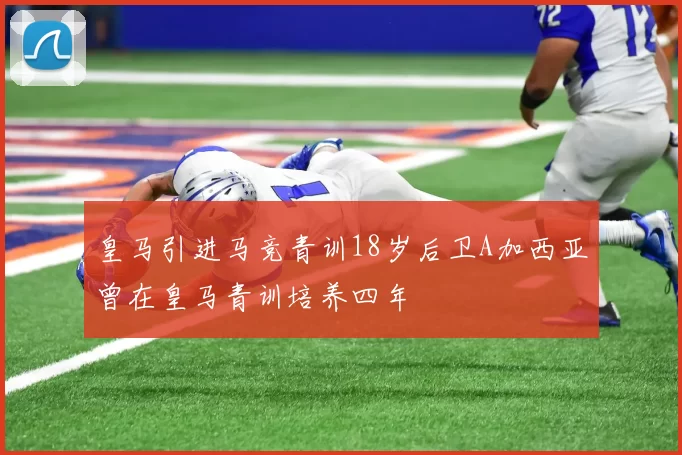 皇马引进马竞青训18岁后卫A加西亚曾在皇马青训培养四年