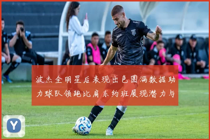 波杰全明星后表现出色圆满数据助力球队领跑比肩东约班展现潜力与实力
