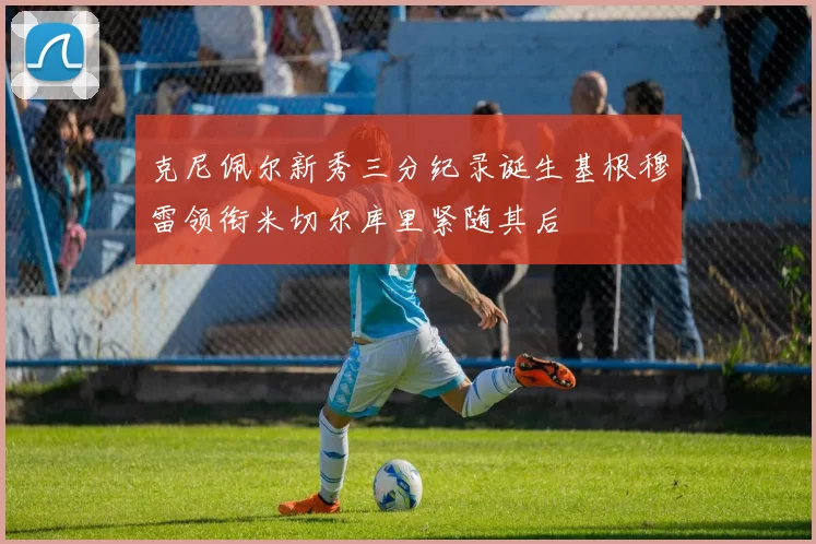 克尼佩尔新秀三分纪录诞生基根穆雷领衔米切尔库里紧随其后