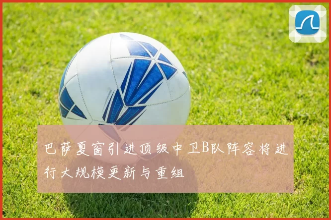 巴萨夏窗引进顶级中卫B队阵容将进行大规模更新与重组