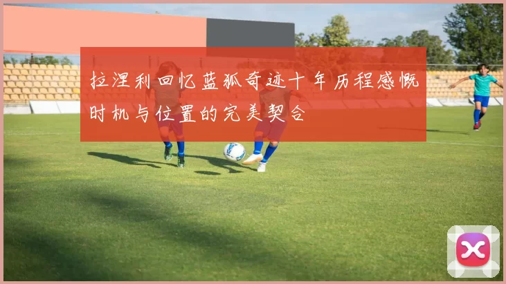 拉涅利回忆蓝狐奇迹十年历程感慨时机与位置的完美契合
