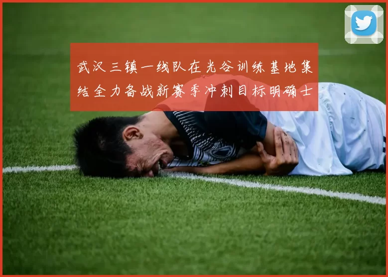 武汉三镇一线队在光谷训练基地集结全力备战新赛季冲刺目标明确士气高涨