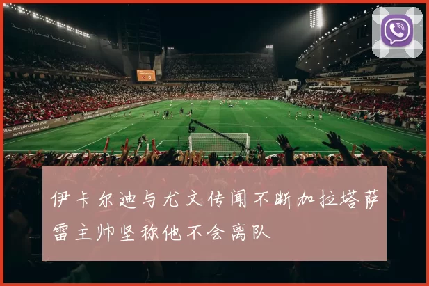 伊卡尔迪与尤文传闻不断加拉塔萨雷主帅坚称他不会离队