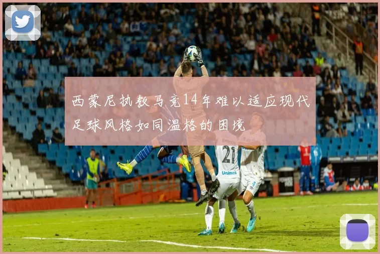 西蒙尼执教马竞14年难以适应现代足球风格如同温格的困境